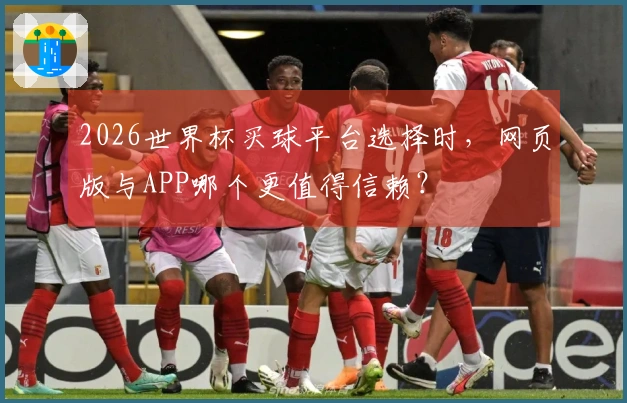 2026世界杯买球平台选择时，网页版与APP哪个更值得信赖？